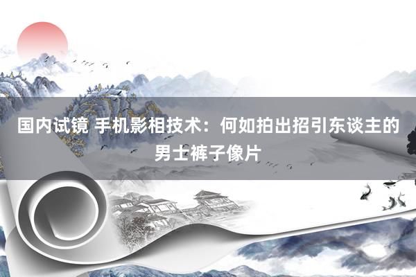 国内试镜 手机影相技术：何如拍出招引东谈主的男士裤子像片