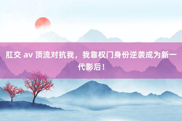 肛交 av 顶流对抗我，我靠权门身份逆袭成为新一代影后！