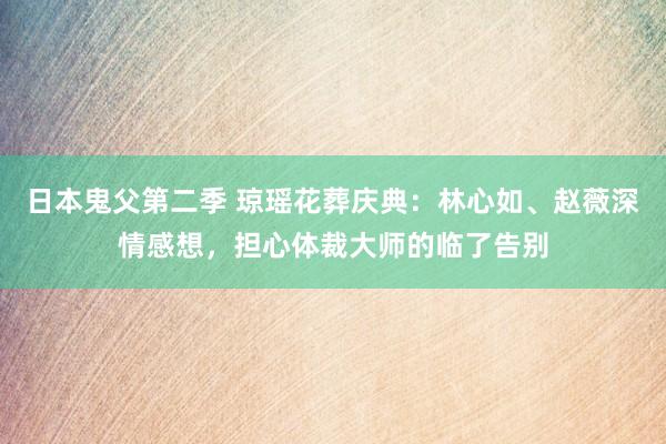 日本鬼父第二季 琼瑶花葬庆典：林心如、赵薇深情感想，担心体裁大师的临了告别