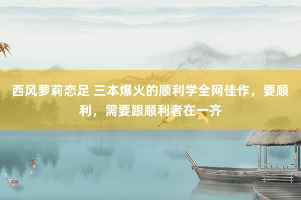 西风萝莉恋足 三本爆火的顺利学全网佳作，要顺利，需要跟顺利者在一齐