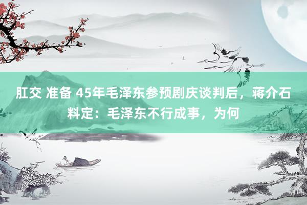 肛交 准备 45年毛泽东参预剧庆谈判后，蒋介石料定：毛泽东不行成事，为何