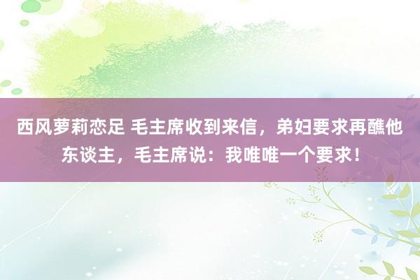 西风萝莉恋足 毛主席收到来信，弟妇要求再醮他东谈主，毛主席说：我唯唯一个要求！