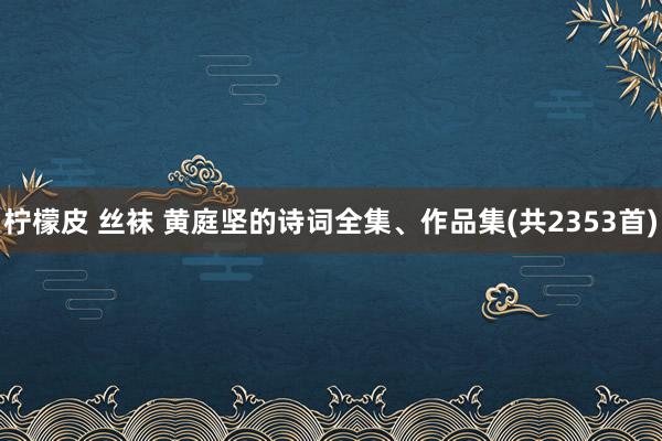 柠檬皮 丝袜 黄庭坚的诗词全集、作品集(共2353首)