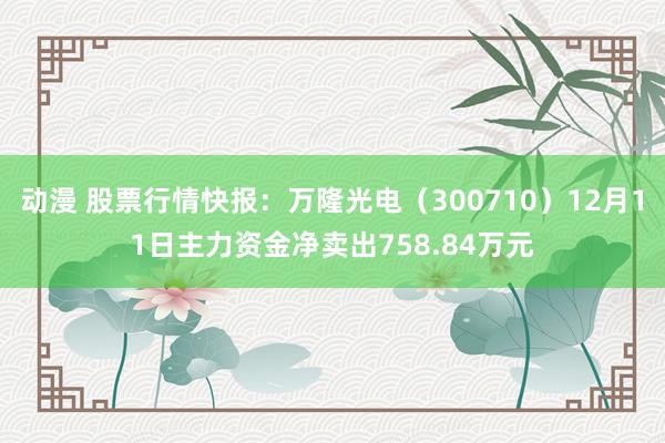 动漫 股票行情快报：万隆光电（300710）12月11日主力资金净卖出758.84万元