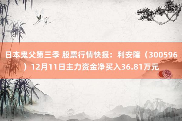 日本鬼父第三季 股票行情快报：利安隆（300596）12月11日主力资金净买入36.81万元