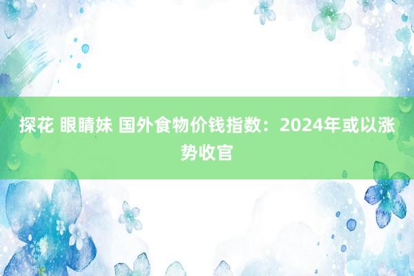 探花 眼睛妹 国外食物价钱指数：2024年或以涨势收官