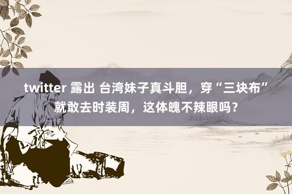 twitter 露出 台湾妹子真斗胆，穿“三块布”就敢去时装周，这体魄不辣眼吗？