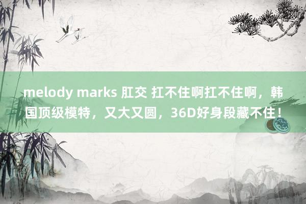 melody marks 肛交 扛不住啊扛不住啊，韩国顶级模特，又大又圆，36D好身段藏不住！