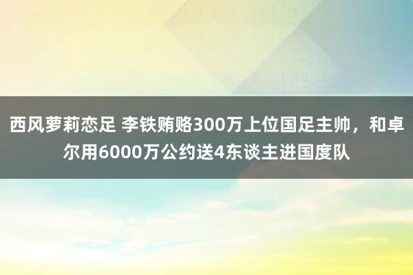 西风萝莉恋足 李铁贿赂300万上位国足主帅，和卓尔用6000万公约送4东谈主进国度队