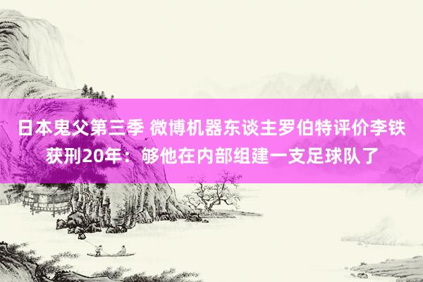 日本鬼父第三季 微博机器东谈主罗伯特评价李铁获刑20年：够他在内部组建一支足球队了