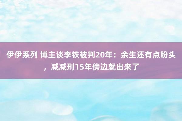 伊伊系列 博主谈李铁被判20年：余生还有点盼头，减减刑15年傍边就出来了