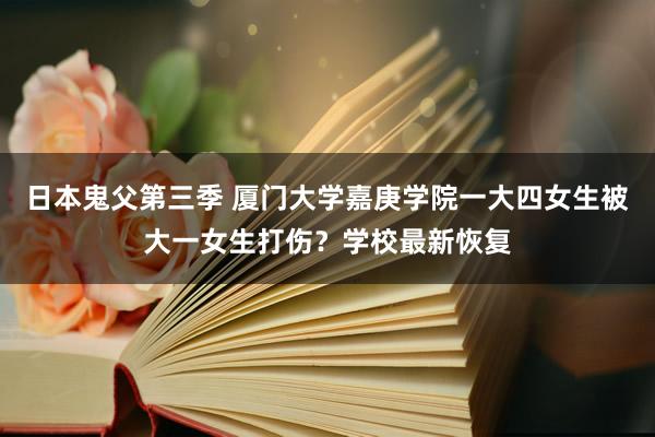 日本鬼父第三季 厦门大学嘉庚学院一大四女生被大一女生打伤？学校最新恢复