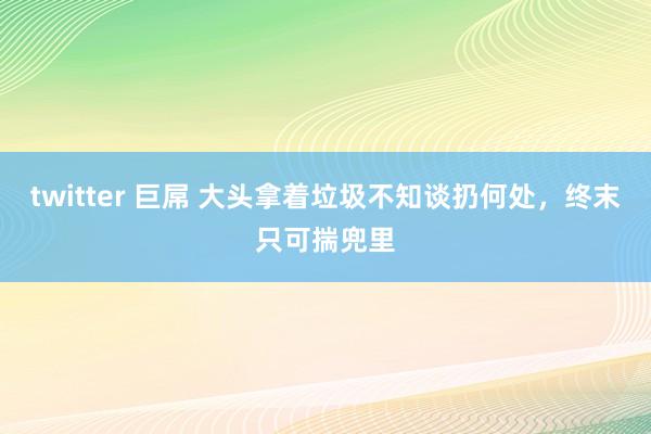 twitter 巨屌 大头拿着垃圾不知谈扔何处，终末只可揣兜里