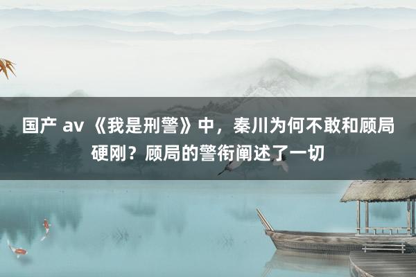 国产 av 《我是刑警》中，秦川为何不敢和顾局硬刚？顾局的警衔阐述了一切