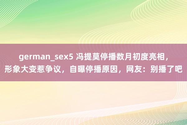 german_sex5 冯提莫停播数月初度亮相，形象大变惹争议，自曝停播原因，网友：别播了吧