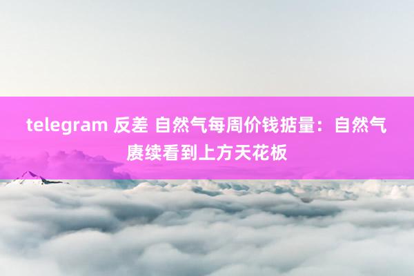 telegram 反差 自然气每周价钱掂量：自然气赓续看到上方天花板