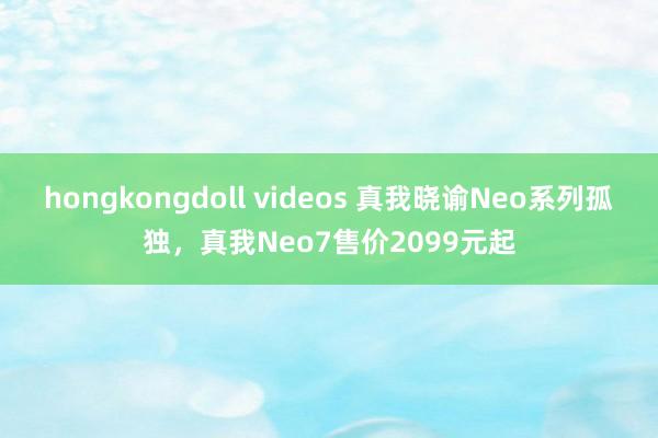 hongkongdoll videos 真我晓谕Neo系列孤独，真我Neo7售价2099元起