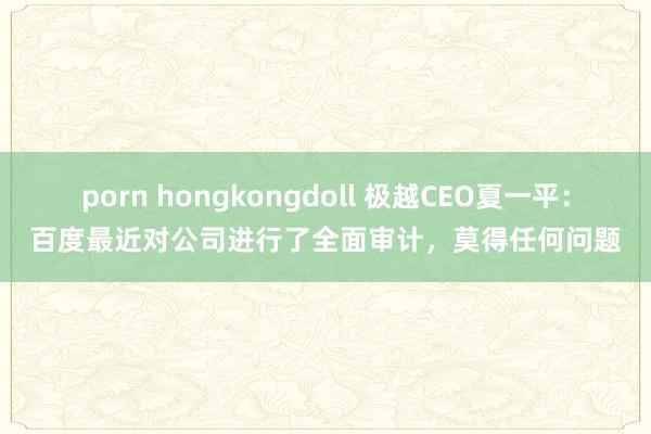 porn hongkongdoll 极越CEO夏一平：百度最近对公司进行了全面审计，莫得任何问题