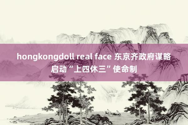 hongkongdoll real face 东京齐政府谋略启动“上四休三”使命制