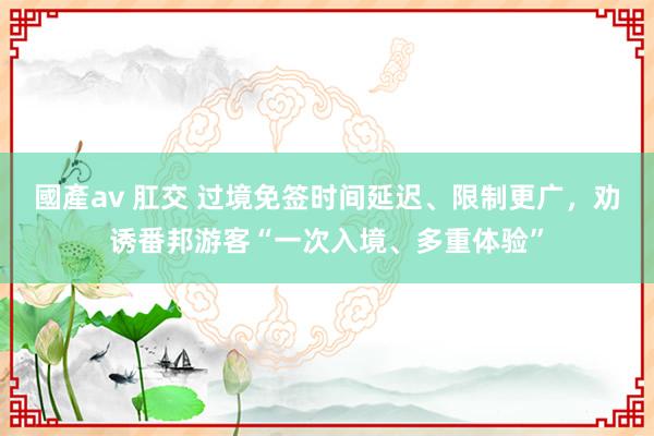 國產av 肛交 过境免签时间延迟、限制更广，劝诱番邦游客“一次入境、多重体验”