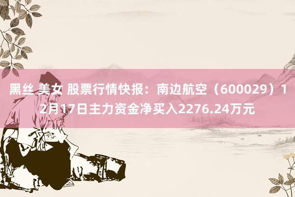 黑丝 美女 股票行情快报：南边航空（600029）12月17日主力资金净买入2276.24万元