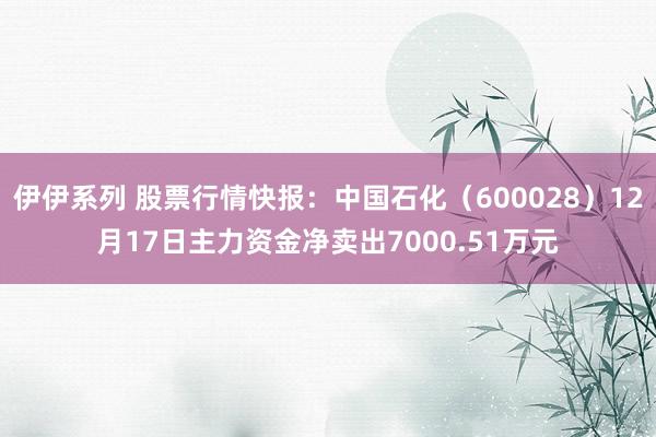 伊伊系列 股票行情快报：中国石化（600028）12月17日主力资金净卖出7000.51万元