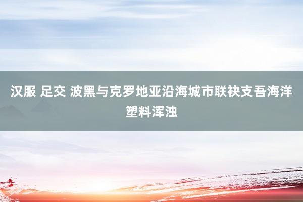 汉服 足交 波黑与克罗地亚沿海城市联袂支吾海洋塑料浑浊