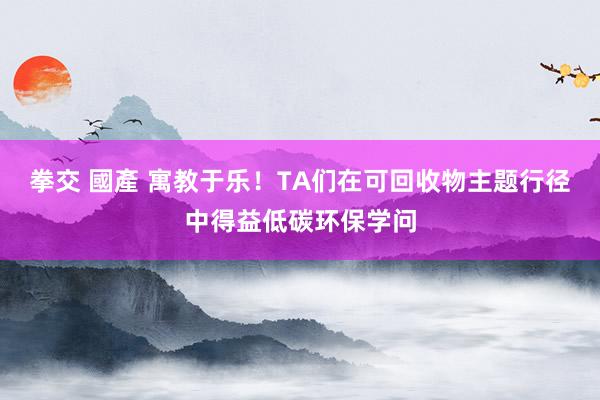 拳交 國產 寓教于乐！TA们在可回收物主题行径中得益低碳环保学问