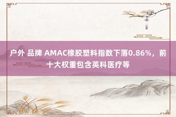 户外 品牌 AMAC橡胶塑料指数下落0.86%，前十大权重包含英科医疗等