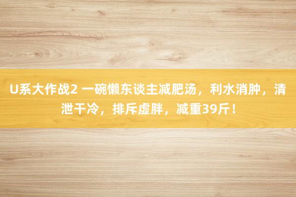 U系大作战2 一碗懒东谈主减肥汤，利水消肿，清泄干冷，排斥虚胖，减重39斤！