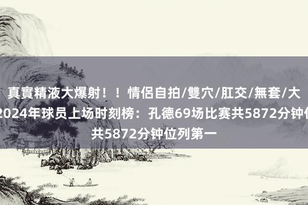 真實精液大爆射！！情侶自拍/雙穴/肛交/無套/大量噴精 2024年球员上场时刻榜：孔德69场比赛共5872分钟位列第一