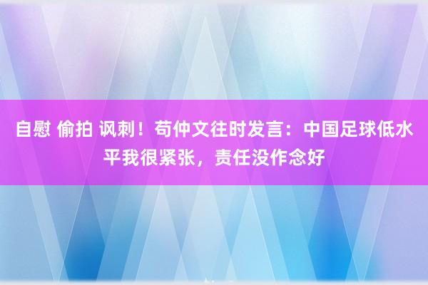 自慰 偷拍 讽刺！苟仲文往时发言：中国足球低水平我很紧张，责任没作念好