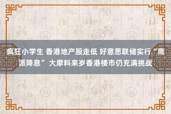 疯狂小学生 香港地产股走低 好意思联储实行“鹰派降息” 大摩料来岁香港楼市仍充满挑战