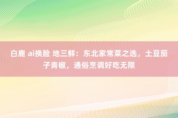 白鹿 ai换脸 地三鲜：东北家常菜之选，土豆茄子青椒，通俗烹调好吃无限