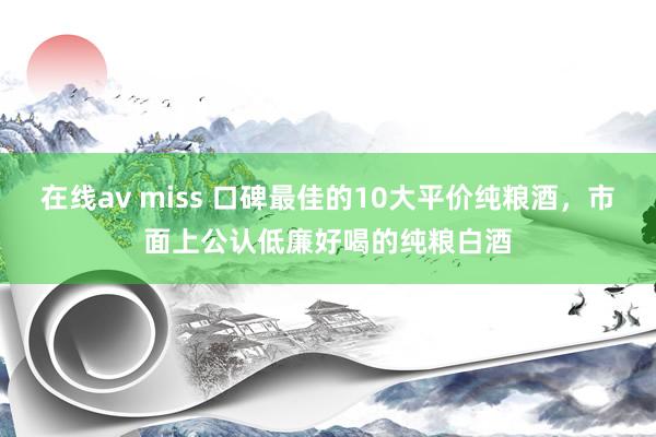 在线av miss 口碑最佳的10大平价纯粮酒，市面上公认低廉好喝的纯粮白酒