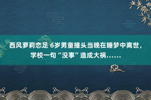 西风萝莉恋足 6岁男童撞头当晚在睡梦中离世，学校一句“没事”造成大祸……