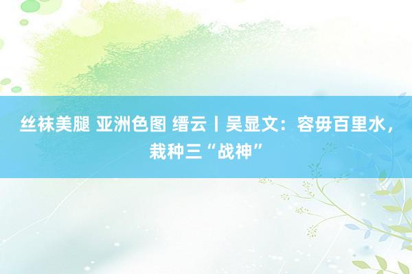 丝袜美腿 亚洲色图 缙云丨吴显文：容毋百里水，栽种三“战神”