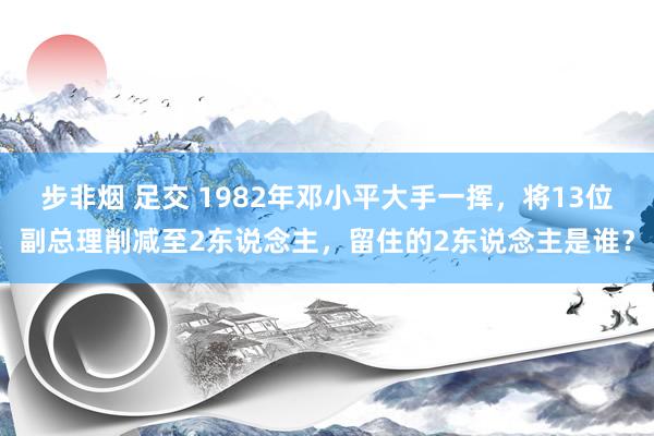 步非烟 足交 1982年邓小平大手一挥，将13位副总理削减至2东说念主，留住的2东说念主是谁？