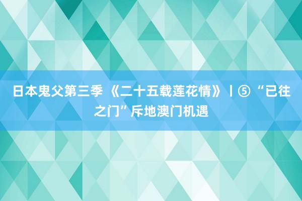 日本鬼父第三季 《二十五载莲花情》丨⑤ “已往之门”斥地澳门机遇