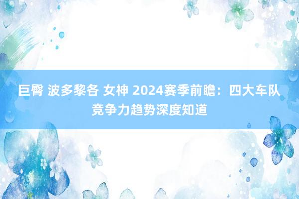 巨臀 波多黎各 女神 2024赛季前瞻：四大车队竞争力趋势深度知道