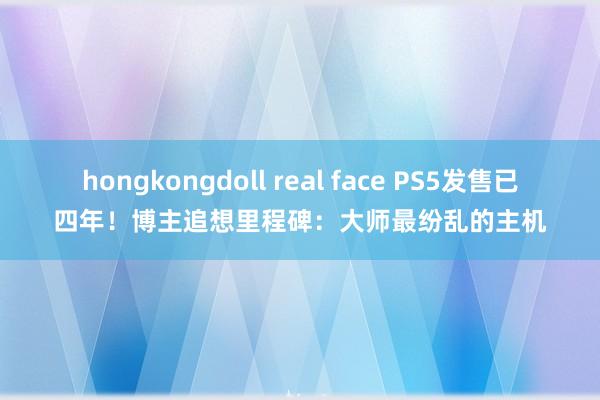 hongkongdoll real face PS5发售已四年！博主追想里程碑：大师最纷乱的主机