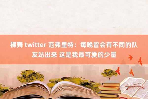 裸舞 twitter 范弗里特：每晚皆会有不同的队友站出来 这是我最可爱的少量