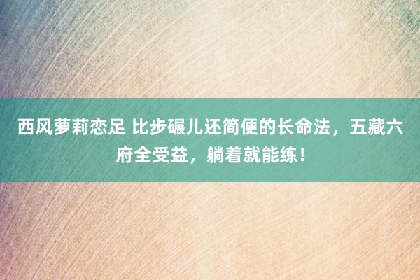 西风萝莉恋足 比步碾儿还简便的长命法，五藏六府全受益，躺着就能练！