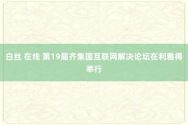 白丝 在线 第19届齐集国互联网解决论坛在利雅得举行