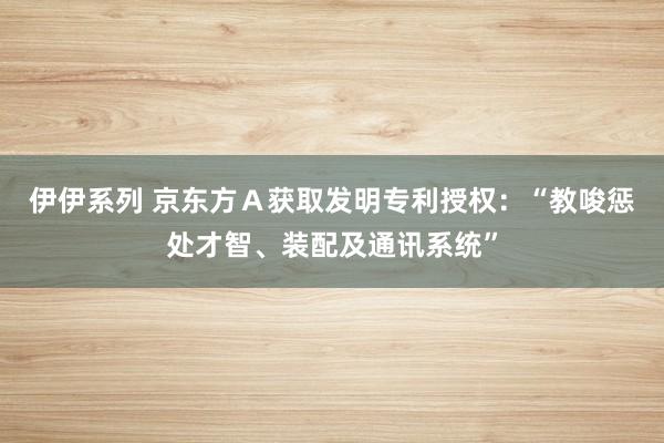 伊伊系列 京东方Ａ获取发明专利授权：“教唆惩处才智、装配及通讯系统”