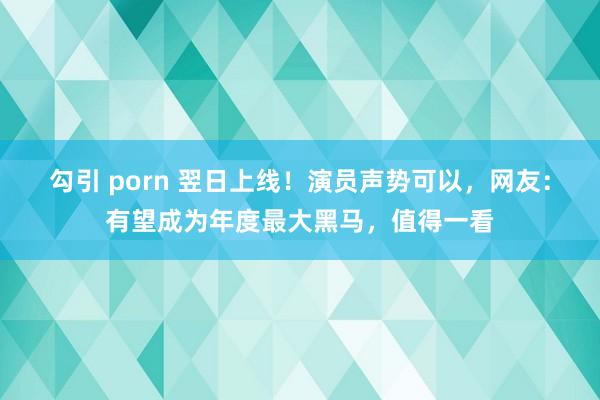 勾引 porn 翌日上线！演员声势可以，网友：有望成为年度最大黑马，值得一看