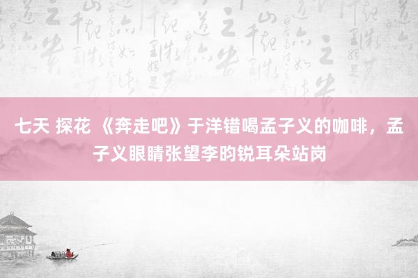 七天 探花 《奔走吧》于洋错喝孟子义的咖啡，孟子义眼睛张望李昀锐耳朵站岗