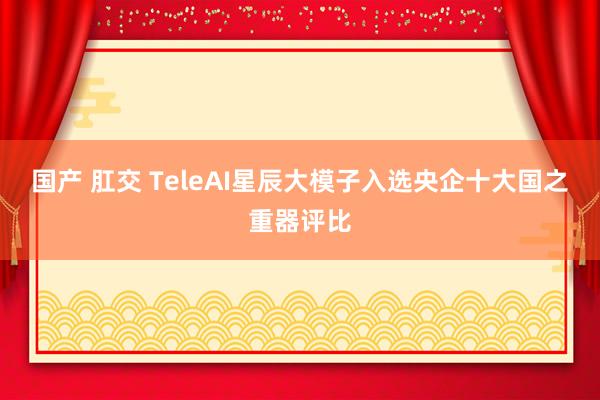 国产 肛交 TeleAI星辰大模子入选央企十大国之重器评比