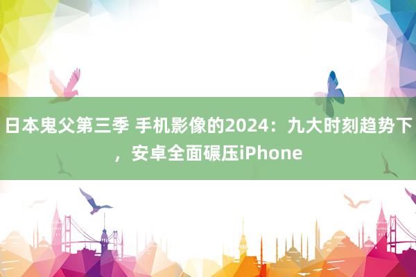 日本鬼父第三季 手机影像的2024：九大时刻趋势下，安卓全面碾压iPhone