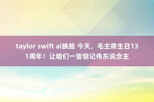 taylor swift ai换脸 今天，毛主席生日131周年！让咱们一皆惦记伟东说念主